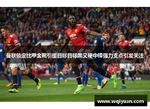 曼联锁定比甲金靴引援目标目标黑又硬中锋强力支点引发关注